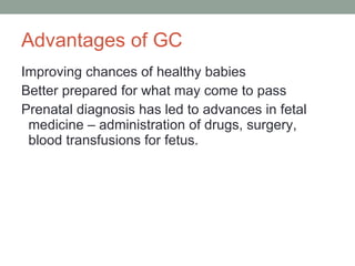 Advantages of GC Improving chances of healthy babies  Better prepared for what may come to pass Prenatal diagnosis has led to advances in fetal medicine – administration of drugs, surgery, blood transfusions for fetus.  