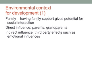Environmental context  for development (1) Family – having family support gives potential for social interaction Direct influence: parents, grandparents Indirect influence: third party effects such as emotional influences 
