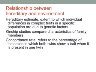 Relationship between  hereditary and environment Hereditary estimate: extent to which individual differences in complex traits in a specific population are due to genetic factors Kinship studies compare characteristics of family members Concordance rate: refers to the percentage of instances in which both twins show a trait when it is present in one twin 