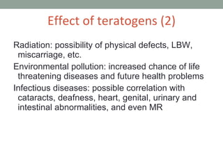 Radiation: possibility of physical defects, LBW, miscarriage, etc. Environmental pollution: increased chance of life threatening diseases and future health problems Infectious diseases: possible correlation with cataracts, deafness, heart, genital, urinary and intestinal abnormalities, and even MR Effect of teratogens (2) 