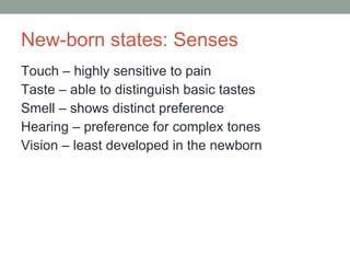New-born states: Senses Touch – highly sensitive to pain Taste – able to distinguish basic tastes Smell – shows distinct preference  Hearing – preference for complex tones Vision – least developed in the newborn 