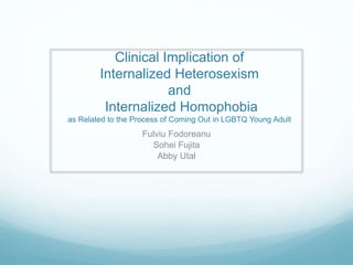 Clinical Implication of 
Internalized Heterosexism 
and 
Internalized Homophobia 
as Related to the Process of Coming Out in LGBTQ Young Adult 
Fulviu Fodoreanu 
Sohei Fujita 
Abby Utal 
 