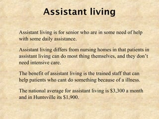 Assistant living
 Assistant living is for senior who are in some need of help
with some daily assistance.
 Assistant living differs from nursing homes in that patients in
assistant living can do most thing themselves, and they don’t
need intensive care.
 The benefit of assistant living is the trained staff that can
help patients who cant do something because of a illness.
 The national average for assistant living is $3,300 a month
and in Huntsville its $1,900.
 