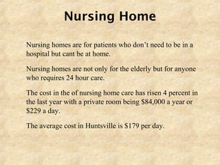 Nursing Home
 Nursing homes are for patients who don’t need to be in a
hospital but cant be at home.
 Nursing homes are not only for the elderly but for anyone
who requires 24 hour care.
 The cost in the of nursing home care has risen 4 percent in
the last year with a private room being $84,000 a year or
$229 a day.
 The average cost in Huntsville is $179 per day.
 