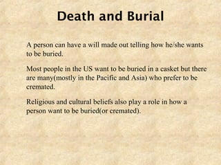 Death and Burial
 A person can have a will made out telling how he/she wants
to be buried.
 Most people in the US want to be buried in a casket but there
are many(mostly in the Pacific and Asia) who prefer to be
cremated.
 Religious and cultural beliefs also play a role in how a
person want to be buried(or cremated).
 