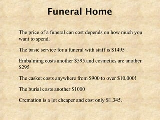 Funeral Home
 The price of a funeral can cost depends on how much you
want to spend.
 The basic service for a funeral with staff is $1495
 Embalming costs another $595 and cosmetics are another
$295
 The casket costs anywhere from $900 to over $10,000!
 The burial costs another $1000
 Cremation is a lot cheaper and cost only $1,345.
 
