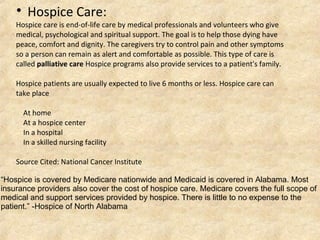 Hospice care is end-of-life care by medical professionals and volunteers who give
medical, psychological and spiritual support. The goal is to help those dying have
peace, comfort and dignity. The caregivers try to control pain and other symptoms
so a person can remain as alert and comfortable as possible. This type of care is
called palliative care Hospice programs also provide services to a patient's family.
Hospice patients are usually expected to live 6 months or less. Hospice care can
take place
At home
At a hospice center
In a hospital
In a skilled nursing facility
Source Cited: National Cancer Institute

Hospice Care:
“Hospice is covered by Medicare nationwide and Medicaid is covered in Alabama. Most
insurance providers also cover the cost of hospice care. Medicare covers the full scope of
medical and support services provided by hospice. There is little to no expense to the
patient.” -Hospice of North Alabama
 
