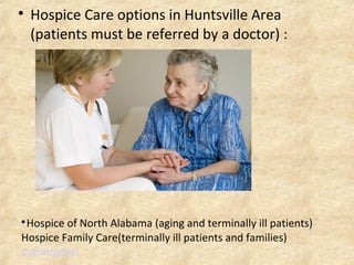
Hospice of North Alabama (aging and terminally ill patients)
Hospice Family Care(terminally ill patients and families)
Commercial

Hospice Care options in Huntsville Area
(patients must be referred by a doctor) :
 
