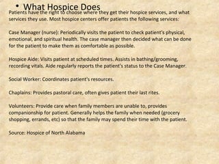 Patients have the right to choose where they get their hospice services, and what
services they use. Most hospice centers offer patients the following services:
Case Manager (nurse): Periodically visits the patient to check patient's physical,
emotional, and spiritual health. The case manager then decided what can be done
for the patient to make them as comfortable as possible.
Hospice Aide: Visits patient at scheduled times. Assists in bathing/grooming,
recording vitals. Aide regularly reports the patient's status to the Case Manager.
Social Worker: Coordinates patient's resources.
Chaplains: Provides pastoral care, often gives patient their last rites.
Volunteers: Provide care when family members are unable to, provides
companionship for patient. Generally helps the family when needed (grocery
shopping, errands, etc) so that the family may spend their time with the patient.
Source: Hospice of North Alabama

What Hospice Does
 