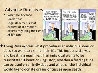 Advance Directives

What are Advance
Directives?
Legal documents that
express an individuals'
desires regarding their end-
of-life care.
Living Wills express what procedures an individual does or
does not want to extend their life. This includes; dialysis
and breathing machines, if an individual wants to be
resuscitated if heart or lungs stop, whether a feeding tube
can be used on an individual, and whether the individual
would like to donate organs or tissues upon death.
 