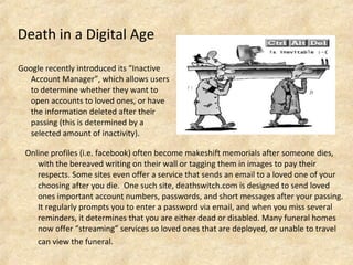 Death in a Digital Age
Google recently introduced its “Inactive
Account Manager”, which allows users
to determine whether they want to
open accounts to loved ones, or have
the information deleted after their
passing (this is determined by a
selected amount of inactivity).
Online profiles (i.e. facebook) often become makeshift memorials after someone dies,
with the bereaved writing on their wall or tagging them in images to pay their
respects. Some sites even offer a service that sends an email to a loved one of your
choosing after you die. One such site, deathswitch.com is designed to send loved
ones important account numbers, passwords, and short messages after your passing.
It regularly prompts you to enter a password via email, and when you miss several
reminders, it determines that you are either dead or disabled. Many funeral homes
now offer “streaming” services so loved ones that are deployed, or unable to travel
can view the funeral.
 