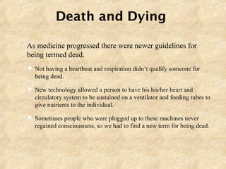 Death and Dying
 As medicine progressed there were newer guidelines for
being termed dead.
 Not having a heartbeat and respiration didn’t qualify someone for
being dead.
 New technology allowed a person to have his his/her heart and
circulatory system to be sustained on a ventilator and feeding tubes to
give nutrients to the individual.
 Sometimes people who were plugged up to these machines never
regained consciousness, so we had to find a new term for being dead.
 