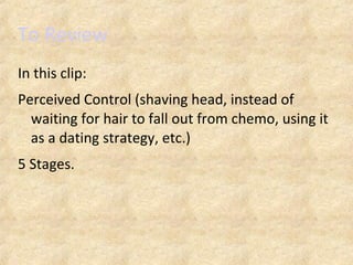 To Review
In this clip:
Perceived Control (shaving head, instead of
waiting for hair to fall out from chemo, using it
as a dating strategy, etc.)
5 Stages.
 