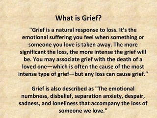 What is Grief?
"Grief is a natural response to loss. It’s the
emotional suffering you feel when something or
someone you love is taken away. The more
significant the loss, the more intense the grief will
be. You may associate grief with the death of a
loved one—which is often the cause of the most
intense type of grief—but any loss can cause grief.“
Grief is also described as "The emotional
numbness, disbelief, separation anxiety, despair,
sadness, and loneliness that accompany the loss of
someone we love."
 