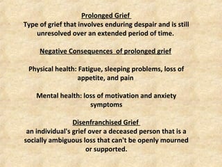 Prolonged Grief
Type of grief that involves enduring despair and is still
unresolved over an extended period of time.
Negative Consequences of prolonged grief
Physical health: Fatigue, sleeping problems, loss of
appetite, and pain
Mental health: loss of motivation and anxiety
symptoms
Disenfranchised Grief
an individual's grief over a deceased person that is a
socially ambiguous loss that can't be openly mourned
or supported.
 