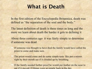What is Death
 In the first edition of the Encyclopedia Britannica, death was
defined as “the separation of the soul and the body.”
 The latest definition of death is three times as long and the
more we learn about death the harder it gets to defining it
 About three centuries ago it was fairly simple to determine
if someone was dead.
 If someone was thought to have died the family would have called the
priest to come and make sure.
 The priest would come and do some simple tests like put a mirror
right by their mouth see if it clouded up by breathing
 If the family needed further proof he would put feather on the nose to
see if it moved. O things were so simple back in the day.
 