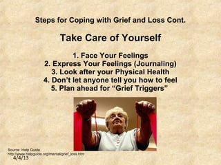 4/4/13
Steps for Coping with Grief and Loss Cont.
Take Care of Yourself
1. Face Your Feelings
2. Express Your Feelings (Journaling)
3. Look after your Physical Health
4. Don’t let anyone tell you how to feel
5. Plan ahead for “Grief Triggers”
Source: Help Guide
http://www.helpguide.org/mental/grief_loss.htm
 