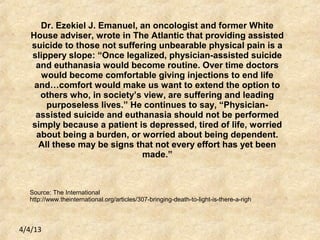 4/4/13
Dr. Ezekiel J. Emanuel, an oncologist and former White
House adviser, wrote in The Atlantic that providing assisted
suicide to those not suffering unbearable physical pain is a
slippery slope: “Once legalized, physician-assisted suicide
and euthanasia would become routine. Over time doctors
would become comfortable giving injections to end life
and…comfort would make us want to extend the option to
others who, in society’s view, are suffering and leading
purposeless lives.” He continues to say, “Physician-
assisted suicide and euthanasia should not be performed
simply because a patient is depressed, tired of life, worried
about being a burden, or worried about being dependent.
All these may be signs that not every effort has yet been
made.”
Source: The International
http://www.theinternational.org/articles/307-bringing-death-to-light-is-there-a-righ
 