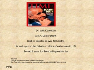 4/4/13
Dr. Jack Kevorkian
A.K.A. Doctor Death
Said he assisted in over 130 deaths
His work spurred the debate on ethics of euthanasia in U.S.
Served 8 years for Second-Degree Murder
Sources:
Google Images http://www.google.com/images
Bio.True Story http://www.time.com/time/nation/article/0,8599,2075644,00.html
 