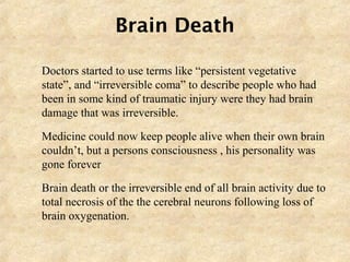Brain Death
 Doctors started to use terms like “persistent vegetative
state”, and “irreversible coma” to describe people who had
been in some kind of traumatic injury were they had brain
damage that was irreversible.
 Medicine could now keep people alive when their own brain
couldn’t, but a persons consciousness , his personality was
gone forever
 Brain death or the irreversible end of all brain activity due to
total necrosis of the the cerebral neurons following loss of
brain oxygenation.
 