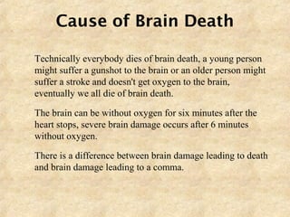 Cause of Brain Death
 Technically everybody dies of brain death, a young person
might suffer a gunshot to the brain or an older person might
suffer a stroke and doesn't get oxygen to the brain,
eventually we all die of brain death.
 The brain can be without oxygen for six minutes after the
heart stops, severe brain damage occurs after 6 minutes
without oxygen.
 There is a difference between brain damage leading to death
and brain damage leading to a comma.
 