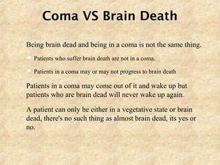 Coma VS Brain Death
 Being brain dead and being in a coma is not the same thing.
 Patients who suffer brain death are not in a coma.
 Patients in a coma may or may not progress to brain death
 Patients in a coma may come out of it and wake up but
patients who are brain dead will never wake up again.
 A patient can only be either in a vegetative state or brain
dead, there's no such thing as almost brain dead, its yes or
no.
 
