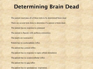 Determining Brain Dead
 The patient must pass all of these tests to be determined brain dead
 There are several tests done to determine if a patient is brain dead.
1. The patient has no response to command
2. The patient is flaccid, with areflexic extremities
3. The pupils are nonreactive
4. Patient has no oculocephalic reflex
5. The patient has corneal reflex
6. The patient has no response to supra orbital stimulation
7. The patient has no oculovestibular reflex
8. The patient has no gag reflex
9. The patient has no spontaneous respiration.
 