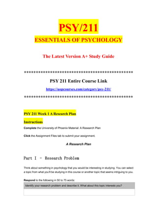 PSY/211
ESSENTIALS OF PSYCHOLOGY
The Latest Version A+ Study Guide
**********************************************
PSY 211 Entire Course Link
https://uopcourses.com/category/psy-211/
**********************************************
PSY 211 Week 1 A Research Plan
Instructions
Complete the University of Phoenix Material: A Research Plan
Click the Assignment Files tab to submit your assignment.
A Research Plan
Part I – Research Problem
Think about something in psychology that you would be interesting in studying. You can select
a topic from what you’ll be studying in this course or another topic that seems intriguing to you.
Respond to the following in 50 to 75 words:
Identify your research problem and describe it. What about this topic interests you?
 