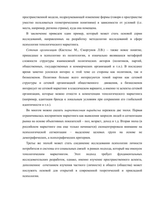 пространственной модели, подразумевающей изменение формы (говоря о пространстве
уместно пользоваться геометрическими понятиями) в зависимости от условий (i.e.
места, например, региона страны), куда она помещена.
В заключение приведем один пример, который может стать основой серии
исследований, направленных на разработку методологии исследований в сфере
психологии топологического маркетинга.
Сетевая организация (Кастельс М., Сморгунов Л.В.) – также новое понятие,
пришедшее в психологию из политологии, и изначально являвшееся метафорой
сложности структуры взаимосвязей политических акторов (политиков, партий,
общественных, государственных и коммерческих организаций и т.п.). В последнее
время заметно усилился интерес к этой теме со стороны как политиков, так и
бизнесменов. Политики больше всего интересуются темой партии как сетевой
структуры и сетевой организацией общественного движения, а бизнесменов
интересует не сетевой маркетинг в классическом варианте, а именно те аспекты сетевой
организации, которые можно отнести к компетенции топологического маркетинга
(например, адаптация бренда к локальным условиям при сохранении его глобальной
идентичности и т.п.).
Во многом можно сказать маркетинговая парадигма пережила две эпохи. Первая
ограничивалась восприятием маркетинга как выявления запросов людей и сегментации
рынка на основе объективных показателей – пол, возраст, доход и т.д. Вторая эпоха (в
российском маркетинге она еще только начинается) сконцентрировала внимание на
психологической сегментации – выделение целевых групп на основе не
демографических, а психографических критериев.
Третье же эпохой может стать соединение исследования психологии личности
потребителя и системы его социальных связей в рамках подхода, который мы именуем
топологическим маркетингом. Этот подход требует фундаментальных
исследовательских разработок, однако, именно изучение пространственного аспекта,
дополненное сочетанием изучения частного (личности) и общего (общества) может
послужить основой для открытий в современной теоретический и прикладной
психологии.
 