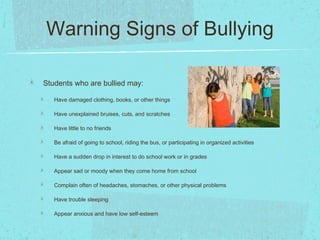 Warning Signs of Bullying
Students who are bullied may:
Have damaged clothing, books, or other things
Have unexplained bruises, cuts, and scratches
Have little to no friends
Be afraid of going to school, riding the bus, or participating in organized activities
Have a sudden drop in interest to do school work or in grades
Appear sad or moody when they come home from school
Complain often of headaches, stomaches, or other physical problems
Have trouble sleeping
Appear anxious and have low self-esteem
 