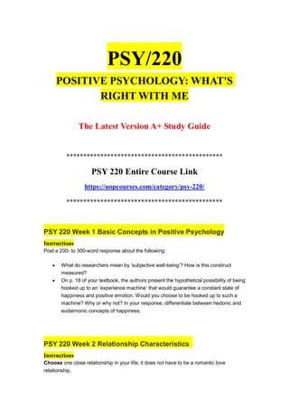 PSY/220
POSITIVE PSYCHOLOGY: WHAT'S
RIGHT WITH ME
The Latest Version A+ Study Guide
**********************************************
PSY 220 Entire Course Link
https://uopcourses.com/category/psy-220/
**********************************************
PSY 220 Week 1 Basic Concepts in Positive Psychology
Instructions
Post a 200- to 300-word response about the following:
 What do researchers mean by ‘subjective well-being’? How is this construct
measured?
 On p. 18 of your textbook, the authors present the hypothetical possibility of being
hooked up to an ‘experience machine’ that would guarantee a constant state of
happiness and positive emotion. Would you choose to be hooked up to such a
machine? Why or why not? In your response, differentiate between hedonic and
eudaimonic concepts of happiness.
PSY 220 Week 2 Relationship Characteristics
Instructions
Choose one close relationship in your life; it does not have to be a romantic love
relationship.
 
