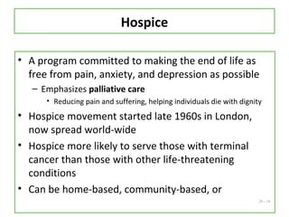 20 - 10
Hospice
• A program committed to making the end of life as
free from pain, anxiety, and depression as possible
– Emphasizes palliative care
• Reducing pain and suffering, helping individuals die with dignity
• Hospice movement started late 1960s in London,
now spread world-wide
• Hospice more likely to serve those with terminal
cancer than those with other life-threatening
conditions
• Can be home-based, community-based, or
 