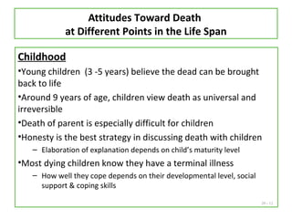 20 - 12
Attitudes Toward Death
at Different Points in the Life Span
Childhood
•Young children (3 -5 years) believe the dead can be brought
back to life
•Around 9 years of age, children view death as universal and
irreversible
•Death of parent is especially difficult for children
•Honesty is the best strategy in discussing death with children
– Elaboration of explanation depends on child’s maturity level
•Most dying children know they have a terminal illness
– How well they cope depends on their developmental level, social
support & coping skills
 