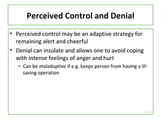 20 - 16
Perceived Control and Denial
• Perceived control may be an adaptive strategy for
remaining alert and cheerful
• Denial can insulate and allows one to avoid coping
with intense feelings of anger and hurt
– Can be maladaptive if e.g. keeps person from having a lif-
saving operation
 