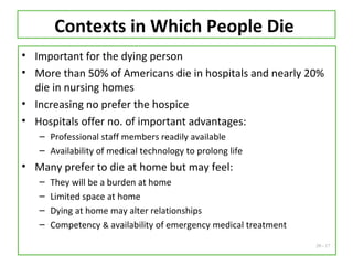20 - 17
Contexts in Which People Die
• Important for the dying person
• More than 50% of Americans die in hospitals and nearly 20%
die in nursing homes
• Increasing no prefer the hospice
• Hospitals offer no. of important advantages:
– Professional staff members readily available
– Availability of medical technology to prolong life
• Many prefer to die at home but may feel:
– They will be a burden at home
– Limited space at home
– Dying at home may alter relationships
– Competency & availability of emergency medical treatment
 