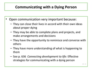 20 - 18
Communicating with a Dying Person
• Open communication very important because:
– They can close their lives in accord with their own ideas
about proper dying
– They may be able to complete plans and projects, and
make arrangements and decisions
– They have the opportunity to reminisce and converse with
others
– They have more understanding of what is happening to
them
– See p. 636 Connecting development to life: Effective
strategies for communicating with a dying person
 