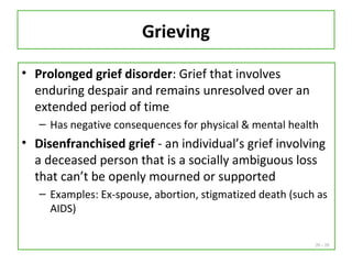 20 - 20
Grieving
• Prolonged grief disorder: Grief that involves
enduring despair and remains unresolved over an
extended period of time
– Has negative consequences for physical & mental health
• Disenfranchised grief - an individual’s grief involving
a deceased person that is a socially ambiguous loss
that can’t be openly mourned or supported
– Examples: Ex-spouse, abortion, stigmatized death (such as
AIDS)
 