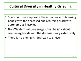 20 - 22
Cultural Diversity in Healthy Grieving
• Some cultures emphasize the importance of breaking
bonds with the deceased and returning quickly to
autonomous lifestyles
• Non-Western cultures suggest that beliefs about
continuing bonds with the deceased vary extensively
• There is no one right, ideal way to grieve
 