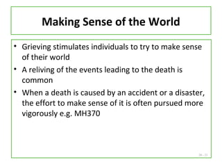 20 - 23
Making Sense of the World
• Grieving stimulates individuals to try to make sense
of their world
• A reliving of the events leading to the death is
common
• When a death is caused by an accident or a disaster,
the effort to make sense of it is often pursued more
vigorously e.g. MH370
 