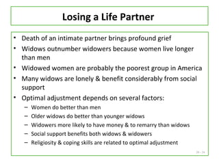 20 - 24
Losing a Life Partner
• Death of an intimate partner brings profound grief
• Widows outnumber widowers because women live longer
than men
• Widowed women are probably the poorest group in America
• Many widows are lonely & benefit considerably from social
support
• Optimal adjustment depends on several factors:
– Women do better than men
– Older widows do better than younger widows
– Widowers more likely to have money & to remarry than widows
– Social support benefits both widows & widowers
– Religiosity & coping skills are related to optimal adjustment
 