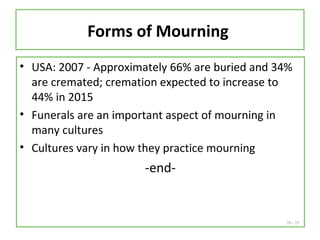20 - 25
Forms of Mourning
• USA: 2007 - Approximately 66% are buried and 34%
are cremated; cremation expected to increase to
44% in 2015
• Funerals are an important aspect of mourning in
many cultures
• Cultures vary in how they practice mourning
-end-
 