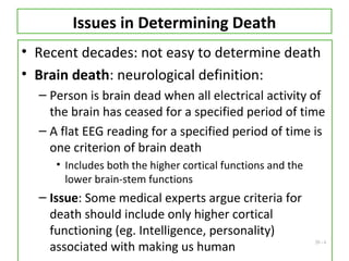 20 - 6
Issues in Determining Death
• Recent decades: not easy to determine death
• Brain death: neurological definition:
– Person is brain dead when all electrical activity of
the brain has ceased for a specified period of time
– A flat EEG reading for a specified period of time is
one criterion of brain death
• Includes both the higher cortical functions and the
lower brain-stem functions
– Issue: Some medical experts argue criteria for
death should include only higher cortical
functioning (eg. Intelligence, personality)
associated with making us human
 