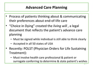 20 - 7
Advanced Care Planning
• Process of patients thinking about & communicating
their preferences about end-of-life care
• “Choice in Dying” created the living will , a legal
document that reflects the patient’s advance care
planning
– Must be signed while individual is still able to think clearly
– Accepted in all 50 states of USA
• Recently: POLST (Physician Orders for Life Sustaining
Treatment):
– Must involve health care professional & patient or
surrogate conferring to determine & state patient’s wishes
 