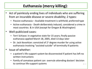 20 - 8
Euthanasia (mercy killing):
• Act of painlessly ending lives of individuals who are suffering
from an incurable disease or severe disability; 2 types:
– Passive euthanasia – Available treatment is withheld; preferred type
– Active euthanasia - Death deliberately induced, considered a crime in
most countries & in USA (except for Oregon & Washington)
• Well-publicized cases:
– Terri Schiavo: in vegetative state for 15 years; finally passive
euthanasia applied March 18, 2005, died 13 days later
– Dr. Jack Kevorkian: convicted of 2nd
degree murder for using active
euthanasia involving “assisted suicide” of terminally ill patients
• Issue of whether:
– a patient’s life-support system be disconnected if patient has left no
written instructions
– Family of comatose patient can overrule attending doctors’ decision
to continue life-support systems
 