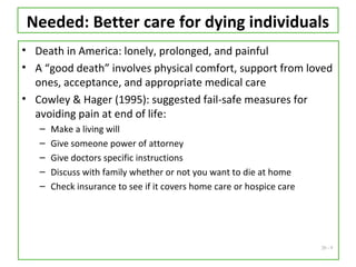 20 - 9
Needed: Better care for dying individuals
• Death in America: lonely, prolonged, and painful
• A “good death” involves physical comfort, support from loved
ones, acceptance, and appropriate medical care
• Cowley & Hager (1995): suggested fail-safe measures for
avoiding pain at end of life:
– Make a living will
– Give someone power of attorney
– Give doctors specific instructions
– Discuss with family whether or not you want to die at home
– Check insurance to see if it covers home care or hospice care
 