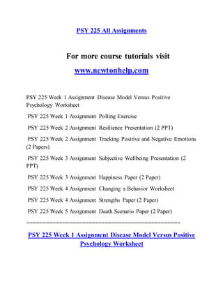 PSY 225 All Assignments
For more course tutorials visit
www.newtonhelp.com
PSY 225 Week 1 Assignment Disease Model Versus Positive
Psychology Worksheet
PSY 225 Week 1 Assignment Polling Exercise
PSY 225 Week 2 Assignment Resilience Presentation (2 PPT)
PSY 225 Week 2 Assignment Tracking Positive and Negative Emotions
(2 Papers)
PSY 225 Week 3 Assignment Subjective Wellbeing Presentation (2
PPT)
PSY 225 Week 3 Assignment Happiness Paper (2 Paper)
PSY 225 Week 4 Assignment Changing a Behavior Worksheet
PSY 225 Week 4 Assignment Strengths Paper (2 Paper)
PSY 225 Week 5 Assignment Death Scenario Paper (2 Paper)
===============================================
PSY 225 Week 1 Assignment Disease Model Versus Positive
Psychology Worksheet
 