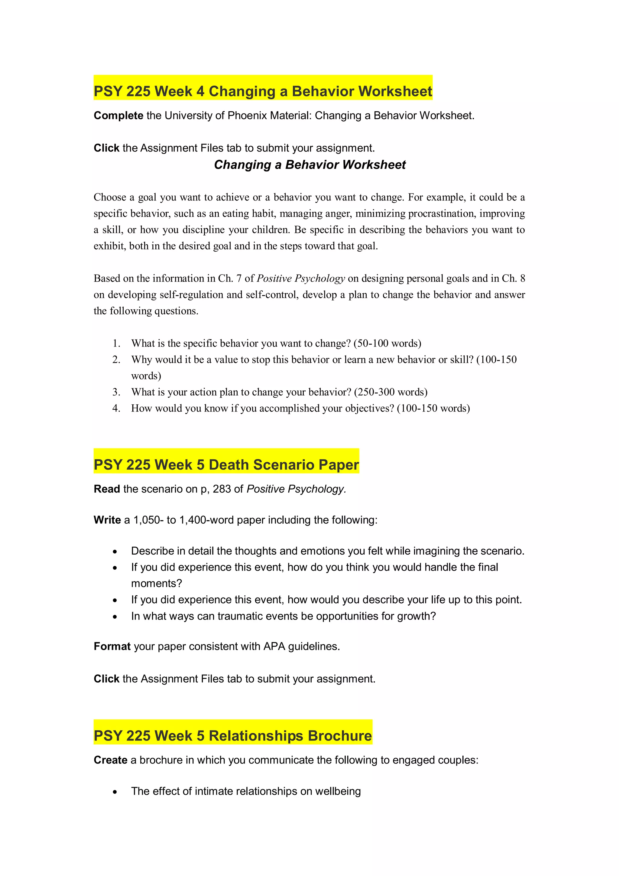 PSY 225 Week 4 Changing a Behavior Worksheet
Complete the University of Phoenix Material: Changing a Behavior Worksheet.
Click the Assignment Files tab to submit your assignment.
Changing a Behavior Worksheet
Choose a goal you want to achieve or a behavior you want to change. For example, it could be a
specific behavior, such as an eating habit, managing anger, minimizing procrastination, improving
a skill, or how you discipline your children. Be specific in describing the behaviors you want to
exhibit, both in the desired goal and in the steps toward that goal.
Based on the information in Ch. 7 of Positive Psychology on designing personal goals and in Ch. 8
on developing self-regulation and self-control, develop a plan to change the behavior and answer
the following questions.
1. What is the specific behavior you want to change? (50-100 words)
2. Why would it be a value to stop this behavior or learn a new behavior or skill? (100-150
words)
3. What is your action plan to change your behavior? (250-300 words)
4. How would you know if you accomplished your objectives? (100-150 words)
PSY 225 Week 5 Death Scenario Paper
Read the scenario on p, 283 of Positive Psychology.
Write a 1,050- to 1,400-word paper including the following:
 Describe in detail the thoughts and emotions you felt while imagining the scenario.
 If you did experience this event, how do you think you would handle the final
moments?
 If you did experience this event, how would you describe your life up to this point.
 In what ways can traumatic events be opportunities for growth?
Format your paper consistent with APA guidelines.
Click the Assignment Files tab to submit your assignment.
PSY 225 Week 5 Relationships Brochure
Create a brochure in which you communicate the following to engaged couples:
 The effect of intimate relationships on wellbeing
 