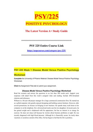PSY/225
POSITIVE PSYCHOLOGY
The Latest Version A+ Study Guide
**********************************************
PSY 225 Entire Course Link
https://uopcourses.com/category/psy-225/
**********************************************
PSY 225 Week 1 Disease Model Versus Positive Psychology
Worksheet
Complete the University of Phoenix Material: Disease Model Versus Positive Psychology
Worksheet.
Click the Assignment Files tab to submit your assignment.
Disease Model Versus Positive Psychology Worksheet
Read the scenario and answer the questions in no less than 200 words each. Support your
responses with detail from this week’s assigned video and reading. Include APA-formatted
citations and references.
William is a 44-year old project manager for a large commercial construction firm. He started out
as a gifted carpenter who greatly enjoyed designing and building custom furniture. However, after
several promotions, he focuses on bringing in new business. He spends many work hours at his
computer or on the telephone. He is divorced and rarely sees his two daughters. In recent years, he
has gained weight and is displeased with his appearance, but has no interest in or energy for
exercise. He does not sleep well because he worries about business problems at night. He was
recently diagnosed with high blood pressure. Although he is financially secure, he rarely takes
vacations or socializes outside of the office. He has begun to feel that his life is pointless.
 