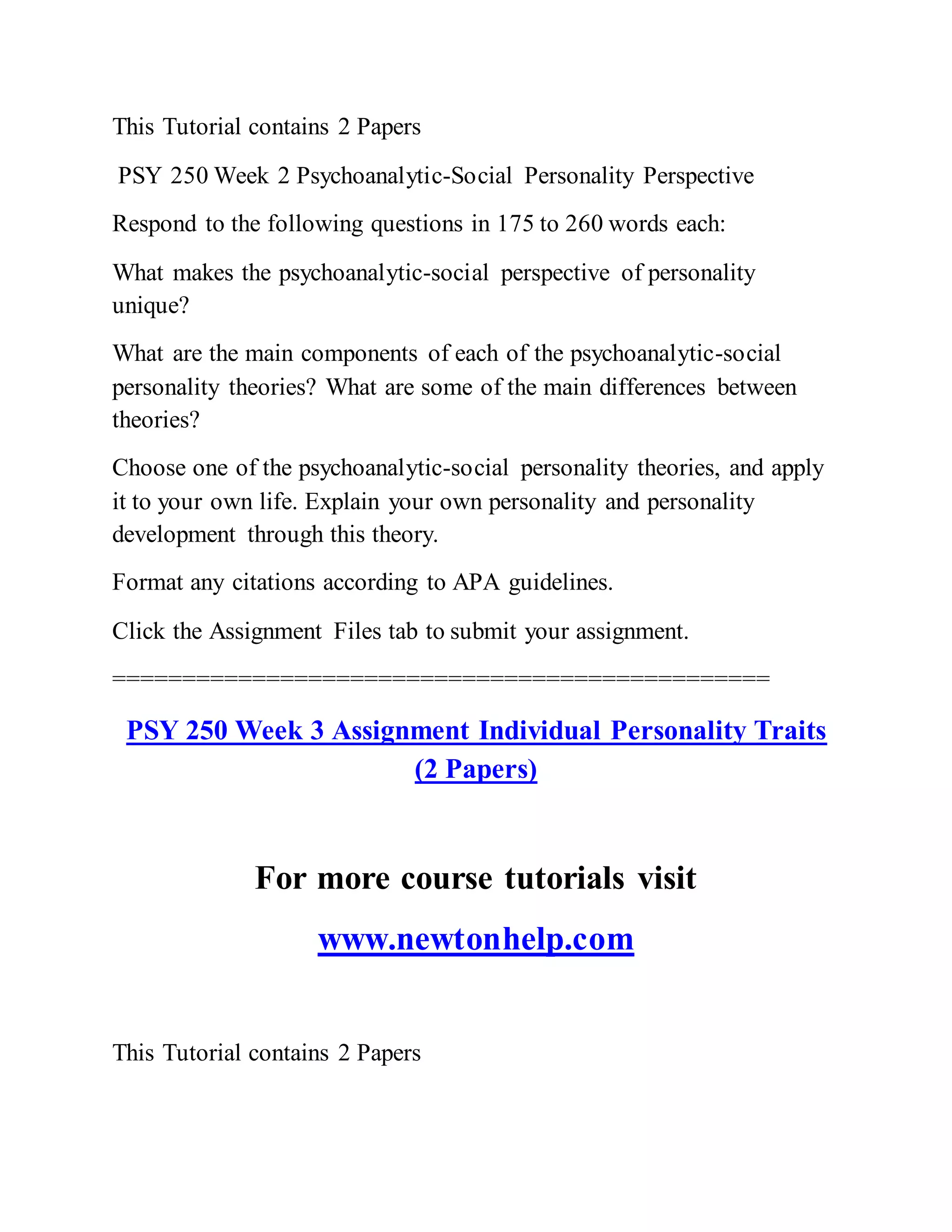 This Tutorial contains 2 Papers
PSY 250 Week 2 Psychoanalytic-Social Personality Perspective
Respond to the following questions in 175 to 260 words each:
What makes the psychoanalytic-social perspective of personality
unique?
What are the main components of each of the psychoanalytic-social
personality theories? What are some of the main differences between
theories?
Choose one of the psychoanalytic-social personality theories, and apply
it to your own life. Explain your own personality and personality
development through this theory.
Format any citations according to APA guidelines.
Click the Assignment Files tab to submit your assignment.
===============================================
PSY 250 Week 3 Assignment Individual Personality Traits
(2 Papers)
For more course tutorials visit
www.newtonhelp.com
This Tutorial contains 2 Papers
 