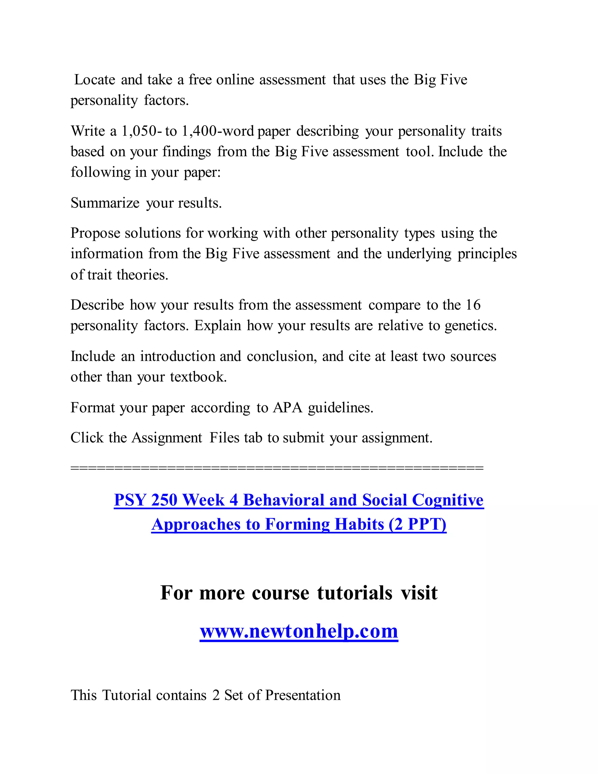 Locate and take a free online assessment that uses the Big Five
personality factors.
Write a 1,050- to 1,400-word paper describing your personality traits
based on your findings from the Big Five assessment tool. Include the
following in your paper:
Summarize your results.
Propose solutions for working with other personality types using the
information from the Big Five assessment and the underlying principles
of trait theories.
Describe how your results from the assessment compare to the 16
personality factors. Explain how your results are relative to genetics.
Include an introduction and conclusion, and cite at least two sources
other than your textbook.
Format your paper according to APA guidelines.
Click the Assignment Files tab to submit your assignment.
===============================================
PSY 250 Week 4 Behavioral and Social Cognitive
Approaches to Forming Habits (2 PPT)
For more course tutorials visit
www.newtonhelp.com
This Tutorial contains 2 Set of Presentation
 